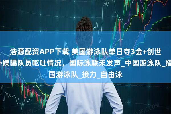 浩源配资APP下载 美国游泳队单日夺3金+创世界纪录！外媒曝队员呕吐情况，国际泳联未发声_中国游泳队_接力_自由泳