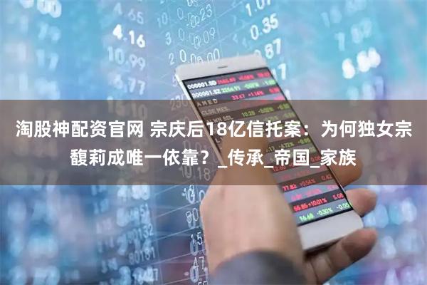 淘股神配资官网 宗庆后18亿信托案：为何独女宗馥莉成唯一依靠？_传承_帝国_家族
