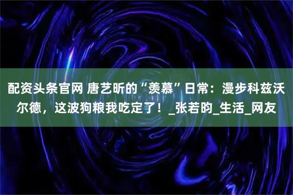 配资头条官网 唐艺昕的“羡慕”日常：漫步科兹沃尔德，这波狗粮我吃定了！_张若昀_生活_网友