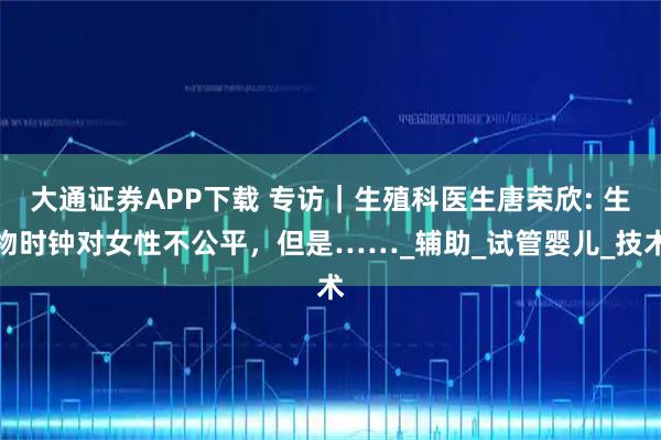 大通证券APP下载 专访｜生殖科医生唐荣欣: 生物时钟对女性不公平，但是……_辅助_试管婴儿_技术