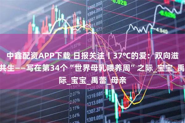 中鑫配资APP下载 日报关注丨37℃的爱：双向滋养 健康共生——写在第34个“世界母乳喂养周”之际_宝宝_禹蕾_母亲