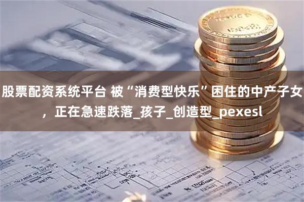股票配资系统平台 被“消费型快乐”困住的中产子女，正在急速跌落_孩子_创造型_pexesl