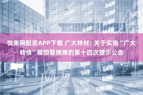 悦来网配资APP下载 广大特材: 关于实施“广大转债”赎回暨摘牌的第十四次提示公告