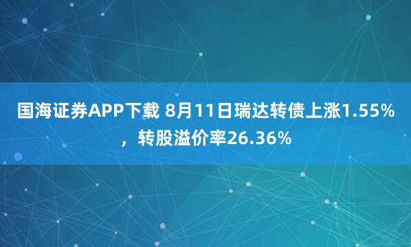 国海证券APP下载 8月11日瑞达转债上涨1.55%，转股溢价率26.36%