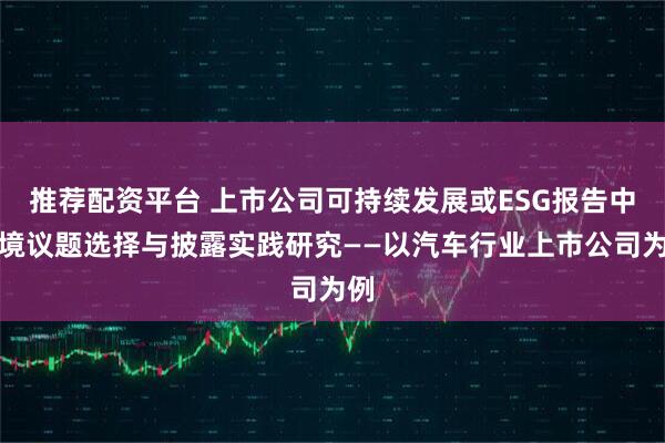 推荐配资平台 上市公司可持续发展或ESG报告中环境议题选择与披露实践研究——以汽车行业上市公司为例