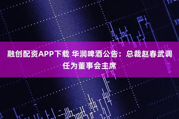 融创配资APP下载 华润啤酒公告：总裁赵春武调任为董事会主席