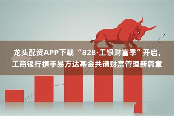 龙头配资APP下载 “828·工银财富季”开启，工商银行携手易方达基金共谱财富管理新篇章