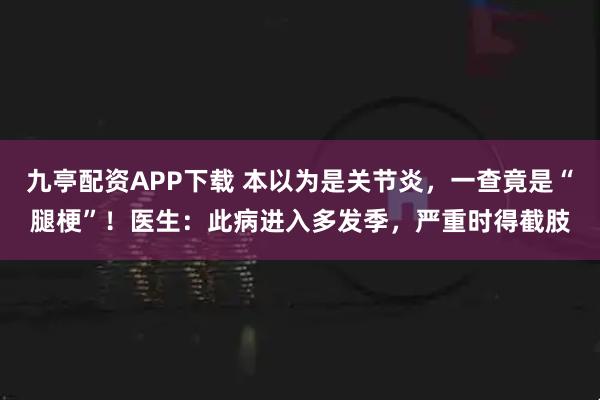 九亭配资APP下载 本以为是关节炎，一查竟是“腿梗”！医生：此病进入多发季，严重时得截肢