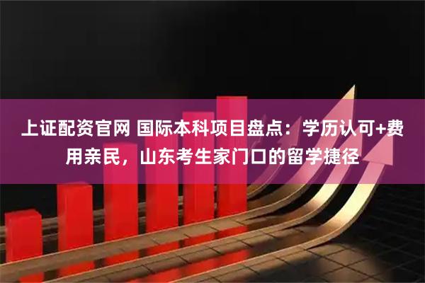 上证配资官网 国际本科项目盘点：学历认可+费用亲民，山东考生家门口的留学捷径