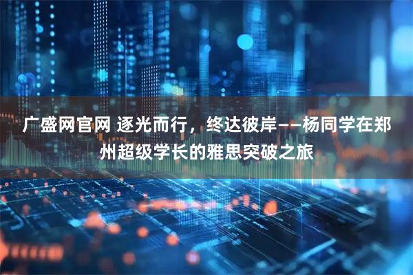 广盛网官网 逐光而行，终达彼岸——杨同学在郑州超级学长的雅思突破之旅